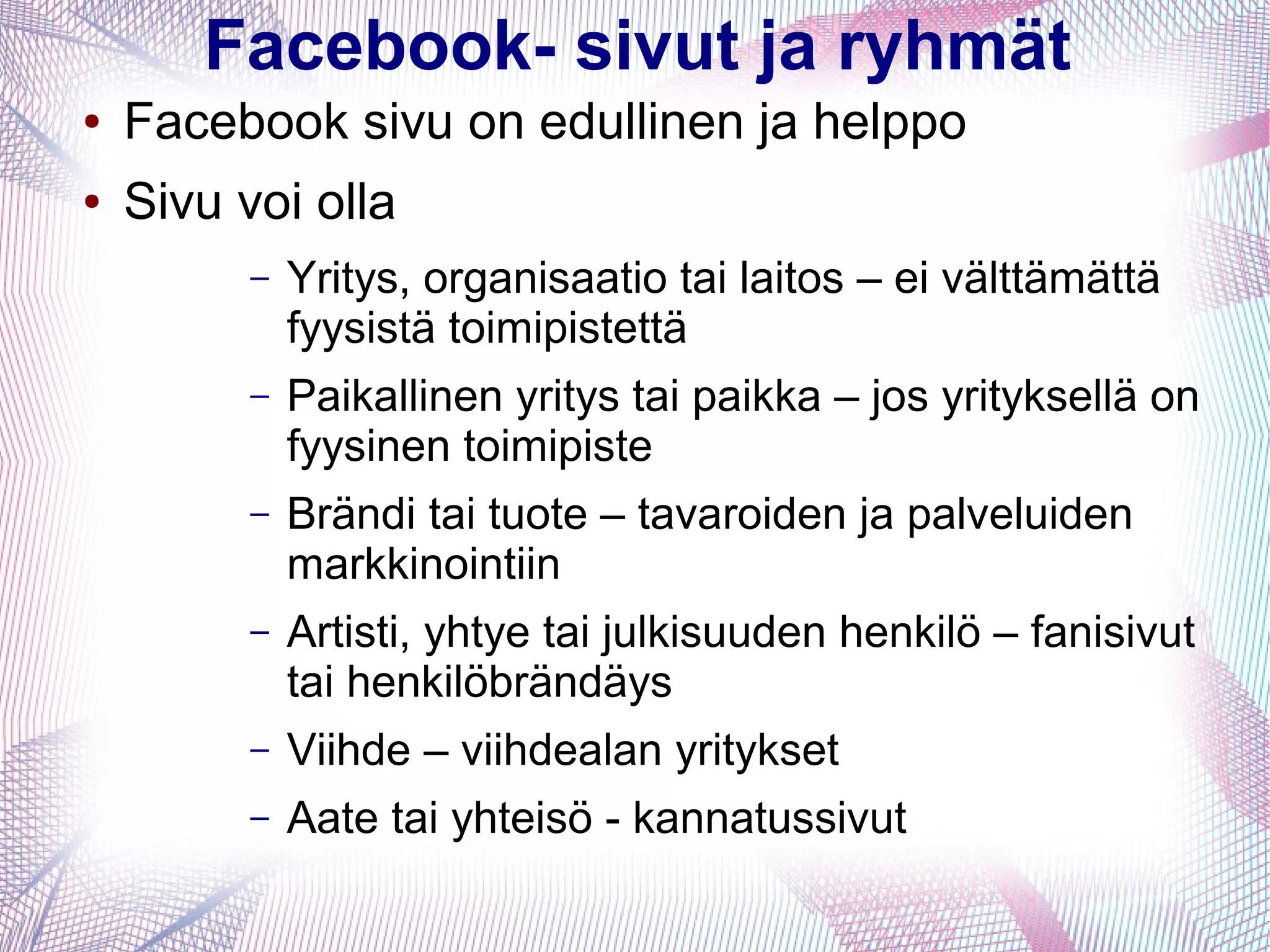 Facebook- sivut ja ryhmät
● Facebook sivu on edullinen ja helppo
● Sivu voi olla
– Yritys, organisaatio tai laitos – ei välttämättä
fyysistä toimipistettä
– Paikallinen yritys tai paikka – jos yrityksellä on
fyysinen toimipiste
– Brändi tai tuote – tavaroiden ja palveluiden
markkinointiin
– Artisti, yhtye tai julkisuuden henkilö – fanisivut
tai henkilöbrändäys
– Viihde – viihdealan yritykset
– Aate tai yhteisö - kannatussivut
 