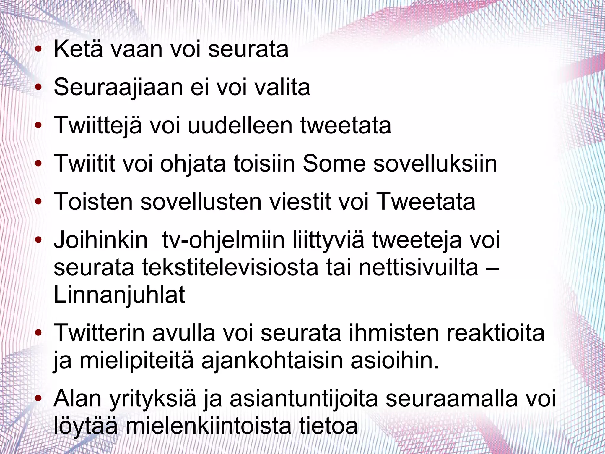 ● Ketä vaan voi seurata
● Seuraajiaan ei voi valita
● Twiittejä voi uudelleen tweetata
● Twiitit voi ohjata toisiin Some sovelluksiin
● Toisten sovellusten viestit voi Tweetata
● Joihinkin tv-ohjelmiin liittyviä tweeteja voi
seurata tekstitelevisiosta tai nettisivuilta –
Linnanjuhlat
● Twitterin avulla voi seurata ihmisten reaktioita
ja mielipiteitä ajankohtaisin asioihin.
● Alan yrityksiä ja asiantuntijoita seuraamalla voi
löytää mielenkiintoista tietoa
 