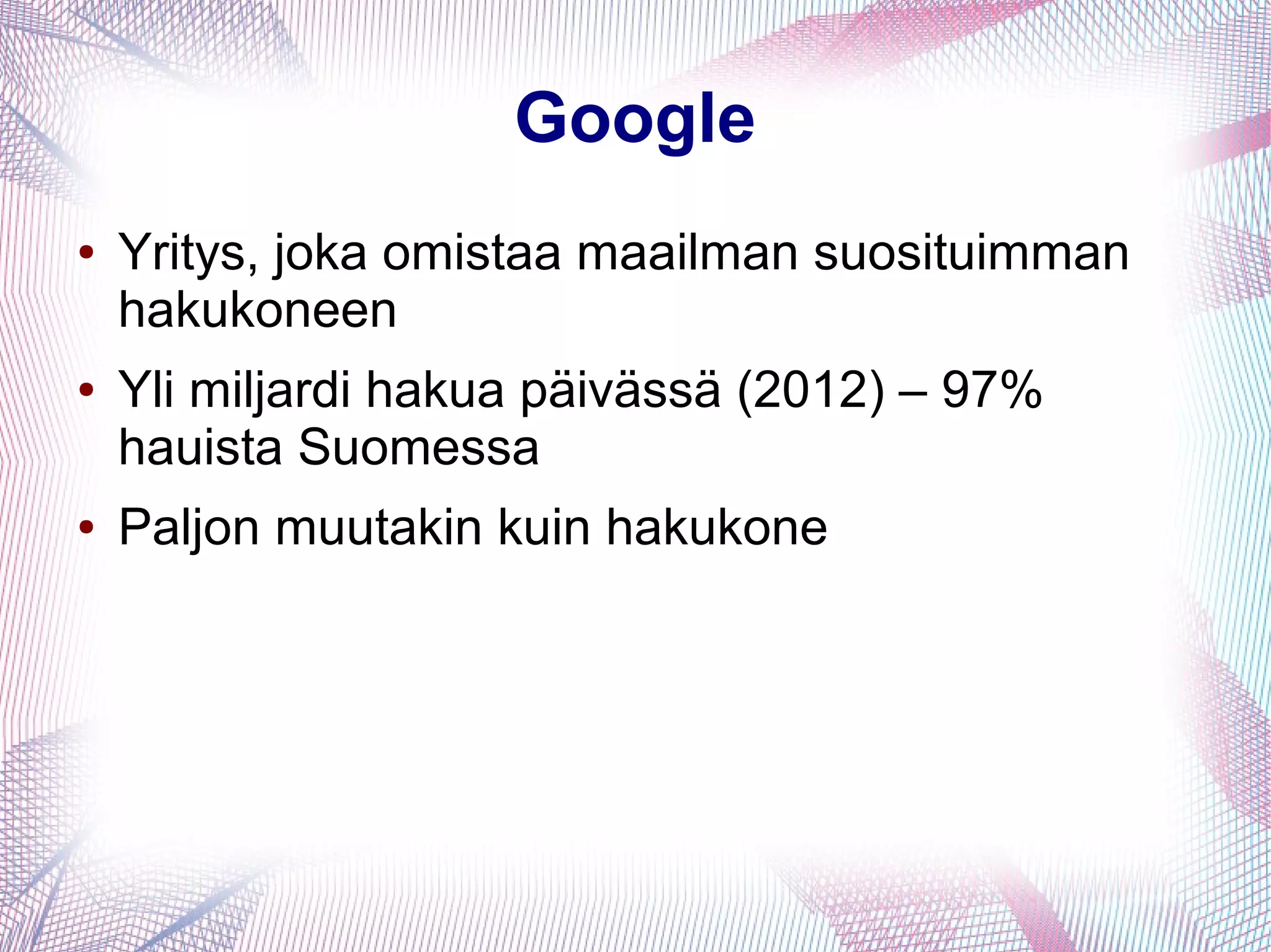Google
● Yritys, joka omistaa maailman suosituimman
hakukoneen
● Yli miljardi hakua päivässä (2012) – 97%
hauista Suomessa
● Paljon muutakin kuin hakukone
 