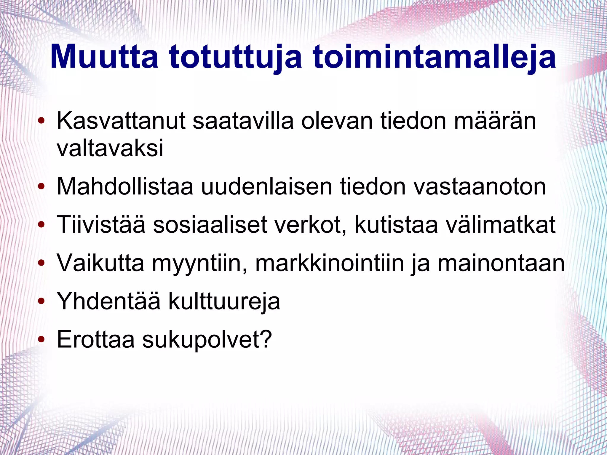 Muutta totuttuja toimintamalleja
● Kasvattanut saatavilla olevan tiedon määrän
valtavaksi
● Mahdollistaa uudenlaisen tiedon vastaanoton
● Tiivistää sosiaaliset verkot, kutistaa välimatkat
● Vaikutta myyntiin, markkinointiin ja mainontaan
● Yhdentää kulttuureja
● Erottaa sukupolvet?
 