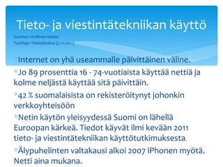 Tieto- ja viestintätekniikan käyttö
Suomen virallinen tilasto
Tuottaja: Tilastokeskus (2.11.2011)


∗Internet on yhä useammalle päivittäinen väline.
∗Jo 89 prosenttia 16 - 74-vuotiaista käyttää nettiä ja
kolme neljästä käyttää sitä päivittäin.
∗42 % suomalaisista on rekisteröitynyt johonkin
verkkoyhteisöön
∗Netin käytön yleisyydessä Suomi on lähellä
Euroopan kärkeä. Tiedot käyvät ilmi kevään 2011
tieto- ja viestintätekniikan käyttötutkimuksesta.
∗Älypuhelinten valtakausi alkoi 2007 iPhonen myötä.
Netti aina mukana.
 