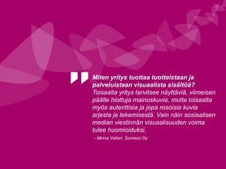 Miten yritys tuottaa tuotteistaan ja
palveluistaan visuaalista sisältöä?
Toisaalta yritys tarvitsee näyttäviä, viimeisen
päälle hiottuja mainoskuvia, mutta toisaalta
myös autenttisia ja jopa rosoisia kuvia
arjesta ja tekemisestä. Vain näin sosiaalisen
median viestinnän visuaalisuuden voima
tulee huomioiduksi.
- Minna Valtari, Someco Oy
 