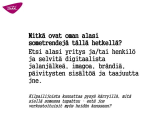 Mitkä ovat oman alasi
sometrendejä tällä hetkellä?
Etsi alasi yritys ja/tai henkilö
ja selvitä digitaalista
jalanjälkeä, imagoa, brändiä,
päivitysten sisältöä ja taajuutta
jne.
Kilpailijoista kannattaa pysyä kärryillä, mitä
siellä somessa tapahtuu – entä jos
verkostoituisit myös heidän kanssaan?
 