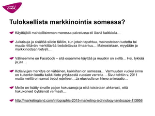 Tuloksellista markkinointia somessa?
Käyttäjätili mahdollisimman monessa palvelussa eli läsnä kaikkialla…
Julkaisuja ja sisältöä silloin tällöin, kun jotain tapahtuu, mainostetaan tuotetta tai
muuta riittävän merkittävää tiedotettavaa ilmaantuu… Mainostetaan, myydään ja
markkinoidaan tietysti…
Välineemme on Facebook – sitä osaamme käyttää ja muutkin on siellä… Hei, tykkää
ja jaa…
Kotisivujen merkitys on vähäinen, kaikkihan on somessa… Varmuuden vuoksi sinne
on kuitenkin koottu kaikki tieto yrityksestä vuosien varrelta… Sivut tehtiin v. 2011
mutta meillä on samat tiedot edelleen…Ja etusivulla on hieno animaatio…
Meille on lisätty sivuille paljon hakusanoja ja niitä toistetaan ahkerasti, että
hakukoneet löytäisivät varmasti…
http://marketingland.com/infographic-2015-marketing-technology-landscape-113956
 