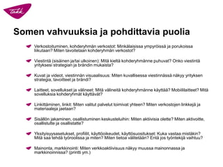 Somen vahvuuksia ja pohdittavia puolia
Verkostoituminen, kohderyhmän verkostot: Minkälaisissa ympyröissä ja porukoissa
liikutaan? Miten tavoitetaan kohderyhmän verkostot?
Viestintä (sisäinen ja/tai ulkoinen): Mitä kieltä kohderyhmänne puhuvat? Onko viestintä
yrityksesi strategian ja brändin mukaista?
Kuvat ja videot, viestinnän visuaalisuus: Miten kuvallisessa viestinnässä näkyy yrityksen
strategia, tavoitteet ja brändi?
Laitteet, sovellukset ja välineet: Mitä välineitä kohderyhmänne käyttää? Mobiililaitteet? Mitä
sovelluksia kohderyhmät käyttävät?
Linkittäminen, linkit: Miten valitut palvelut toimivat yhteen? Miten verkostojen linkkejä ja
materiaaleja jaetaan?
Sisällön jakaminen, osallistuminen keskusteluihin: Miten aktiivisia olette? Miten aktivoitte,
osallistutte ja osallistatte?
Yksityisyysasetukset, profiilit, käyttöoikeudet, käyttösuositukset: Kuka vastaa mistäkin?
Mitä saa tehdä työroolissa ja miten? Miten tietoa välitetään? Entä jos työntekijä vaihtuu?
Mainonta, markkinointi: Miten verkkoaktiivisuus näkyy muussa mainonnassa ja
markkinoinnissa? (printti ym.)
 