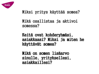 Miksi yritys käyttää somea?
Mikä osallistaa ja aktivoi
somessa?
Keitä ovat kohderyhmäsi,
asiakkaasi? Miksi ja miten he
käyttävät somea?
Mikä on somen lisäarvo
sinulle, yrityksellesi,
asiakkaillesi?
 