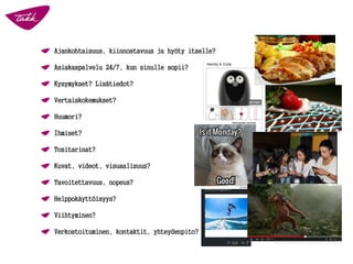 Ajankohtaisuus, kiinnostavuus ja hyöty itselle?
Asiakaspalvelu 24/7, kun sinulle sopii?
Kysymykset? Lisätiedot?
Vertaiskokemukset?
Huumori?
Ihmiset?
Tositarinat?
Kuvat, videot, visuaalisuus?
Tavoitettavuus, nopeus?
Helppokäyttöisyys?
Viihtyminen?
Verkostoituminen, kontaktit, yhteydenpito?
 
