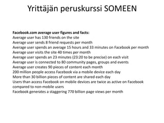 Yrittäjän peruskurssi SOMEEN
Facebook.com average user figures and facts:
Average user has 130 friends on the site
Average user sends 8 friend requests per month
Average user spends an average 15 hours and 33 minutes on Facebook per month
Average user visits the site 40 times per month
Average user spends an 23 minutes (23:20 to be precise) on each visit
Average user is connected to 80 community pages, groups and events
Average user creates 90 pieces of content each month
200 million people access Facebook via a mobile device each day
More than 30 billion pieces of content are shared each day
Users than access Facebook on mobile devices are twice as active on Facebook
compared to non-mobile users
Facebook generates a staggering 770 billion page views per month
 