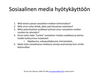 Sosiaalinen media hyötykäyttöön
1. Mitä toivot saavasi sosiaalisen median toiminnaltasi?
2. Mitä sinun tulee tehdä, jotta saat haluamasi vastineen?
3. Miksi potentiaaliset asiakkaat tulisivat sinun sosiaalisen median
sivullesi tai ryhmääsi?
4. Sinun tulee myös ”tuntea” sosiaalisen median asiakkaasi ja toimia
heidän kulttuurinsa mukaisesti.
• Ikäjakauma, sukupuolijakauma, harrastukset...
5. Käytä myös sosiaalisessa mediassa samoja avainsanoja kuin omilla
kotisivuillasi
ER-tuki, Kari Oksanen, 0400-733 469, kari.oksanen@ertuki.fi, www.ertuki.fi
 
