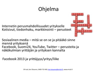 Ohjelma
Internetin perusmahdollisuudet yritykselle
Kotisivut, tiedonhaku, markkinointi – perusteet
Sosiaalinen media – mitä se on se ja pitääkö sinne
mennä yrityksenä
Facebook, Suomi24, YouTube, Twitter – perusteita ja
näkökulmian yrittäjän ja yrityksen kannalta
Facebook 2013 ja yrittäjyys/yritys/liike
ER-tuki, Kari Oksanen, 0400-733 469, kari.oksanen@ertuki.fi, www.ertuki.fi
 