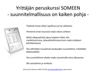 Yrittäjän peruskurssi SOMEEN
- suunnitelmallisuus on kaiken pohja -
Tiedosta oman aikasi rajallisuus ja luo aikataulu
Ymmärrä omat resurssisi myös rahan suhteen
Käytä ulkopuolisista apua tarpeen tullen niin
markkinoinnissa, taloudehallinnossa kuin myös yrityksen
kehittämisessä
Tee vähintään muutaman kuukauden suunnitelma, mielellään
kokovuodeksi
Tee suunnitelman oheksi myös seurannalle oma aikavaraus
Ole sosiaalinen ja verkostu
ER-tuki, Kari Oksanen, 0400-733 469, kari.oksanen@ertuki.fi, www.ertuki.fi
 