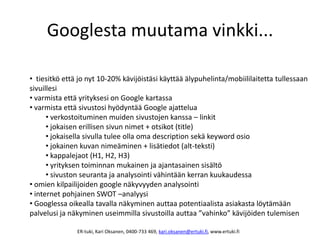 Googlesta muutama vinkki...
• tiesitkö että jo nyt 10-20% kävijöistäsi käyttää älypuhelinta/mobiililaitetta tullessaan
sivuillesi
• varmista että yrityksesi on Google kartassa
• varmista että sivustosi hyödyntää Google ajattelua
• verkostoituminen muiden sivustojen kanssa – linkit
• jokaisen erillisen sivun nimet + otsikot (title)
• jokaisella sivulla tulee olla oma description sekä keyword osio
• jokainen kuvan nimeäminen + lisätiedot (alt-teksti)
• kappalejaot (H1, H2, H3)
• yrityksen toiminnan mukainen ja ajantasainen sisältö
• sivuston seuranta ja analysointi vähintään kerran kuukaudessa
• omien kilpailijoiden google näkyvyyden analysointi
• internet pohjainen SWOT –analyysi
• Googlessa oikealla tavalla näkyminen auttaa potentiaalista asiakasta löytämään
palvelusi ja näkyminen useimmilla sivustoilla auttaa ”vahinko” kävijöiden tulemisen
ER-tuki, Kari Oksanen, 0400-733 469, kari.oksanen@ertuki.fi, www.ertuki.fi
 