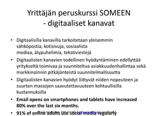 Yrittäjän peruskurssi SOMEEN
- digitaaliset kanavat
• Digitaalisilla kanavilla tarkoitetaan yleisemmin
sähköpostia, kotisivuja, sosiaalista
mediaa, älypuhelimia, tekstiviestejä
• Digitaalisten kanavien todellinen hyödyntäminen edellyttää
yritykseltä toimivaa ja suunniteltua asiakkuudenhallintaa sekä
markkinoinnin pitkäjänteistä suunnitelmallisuutta
• Digitaalisten kanavien hyödyt liittyvät niiden nopeuteen ja
suurten massojen saavutettavuuteen kohtuullisilla
kustannuksilla
• Email opens on smartphones and tablets have increased
80% over the last six months.
• 91% of online adults use social media regularlyER-tuki, Kari Oksanen, 0400-733 469, kari.oksanen@ertuki.fi, www.ertuki.fi
 