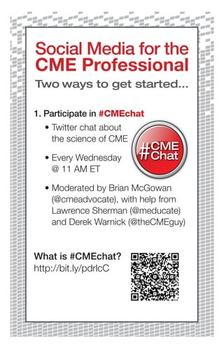 Social Media for the
CME Professional
Two ways to get started...

1. Participate in #CMEchat
	 •		 witter	chat	about	
    T
    the	science	of	CME

	 •		 very	Wednesday	
    E
    @	11	AM	ET

	 •		 oderated	by	Brian	McGowan	
    M
    (@cmeadvocate),	with	help	from	
    Lawrence	Sherman	(@meducate)	
    and	Derek	Warnick	(@theCMEguy)


What is #CMEchat?
http://bit.ly/pdrlcC
 