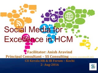 Social Media for
Excellence in HCM 	
Facilitator:	Anish	Aravind	
Principal	Consultant	–	SS	Consulting	(www.ssconsult.in)		
CII	Kerala	HR	&	IR	Forum	–	Kochi		
2-	Aug-2016		
 