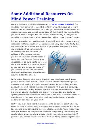 http://SelfEnrichment.com
Some Additional Resources On
Mind Power Training
Are you looking for additional resources on mind power training? The
mind is a very powerful tool, and it certainly would behoove us to learn
how we can make the most out of it. Did you know that studies show that
most people only use a small percentage of their brain? You may feel that
you know a lot of people who are stupid, but the reality is that you are
probably not using your brain as extensively either. Here is what I mean.
Did you know that success begins in the mind? Most mind power training
resources will talk about how visualization is a very powerful activity that
can help mold your future and attract huge success into your life. That,
my friend, is a true statement. By
visualizing on what you want to
achieve in life, you are putting
yourself in a suitable mental state to
bring that into fruition. During your
visualization, be sure not to leave out
the minor details. Visualize as vividly
as you can and involve as many of
your senses as you can. The more
vivid and detailed your visualizations
are, the better the effects.
While going through mind power training, you may have heard about
positive affirmations as well. These are also effective for molding your
character and helping you gain self confidence. As your affirm yourself
positively, you will realize that you will become what you are believing.
Did you know that many athletes practice positive affirmations too? There
is a known athlete who looks into the mirror every day and declares
uplifting statements on himself. He is one of the most successful athletes
that the world has ever seen. Can you imagine the impact a simple
declaration can have on your life?
Lastly, you may have heard that you need to be careful about what you
listen to. That is true as well. Have you realized that the more you listen
to someone complaining, the more you feel pessimistic? Your mood may
even get affected by the person’s constant complaining and whining. Be
careful about what you allow to take root in your subconscious mind. If
possible, you should shut yourself out from anything that is negative and
 
