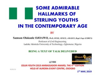SOME ADMIRABLE
HALLMARKS OF
STERLING YOUTHS
IN THE CONTEMPORARY AGE
BY
Samson Olakunle OJOAWO, Ph.D, MNSE, MNICE, AMASCE, Regd. Engr (COREN)
Professor of Civil Engineering,
Ladoke Akintola University of Technology, Ogbomoso, Nigeria
BEING A TEXT OF TALK DELIVERED
@THE
OSUN YOUTH 2019 AMBASSADOR AWARD, THE 4TH EDITION
HELD AT AURORA EVENT CENTRE, OSOGBO
1ST MAY, 2019
SOME ADMIRABLE
HALLMARKS OF
STERLING YOUTHS
IN THE CONTEMPORARY AGE
BY
Samson Olakunle OJOAWO, Ph.D, MNSE, MNICE, AMASCE, Regd. Engr (COREN)
Professor of Civil Engineering,
Ladoke Akintola University of Technology, Ogbomoso, Nigeria
BEING A TEXT OF TALK DELIVERED
@THE
OSUN YOUTH 2019 AMBASSADOR AWARD, THE 4TH EDITION
HELD AT AURORA EVENT CENTRE, OSOGBO
1ST MAY, 2019
05/02/19 1
 