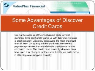 Some Advantages of Discover
       Credit Cards
Seeing the success of the initial plastic cash, several
monetary firms additionally came up with their own versions
of plastic money. Discovery cards were the most important
ones of them UN agency tried to produce a convenient
payment system on the side of simple credit terms for the
cardboard users. The plastic cash issued by discover bank
have such a lot of edges for the users that they're quite made
in attracting new shoppers annually.
 