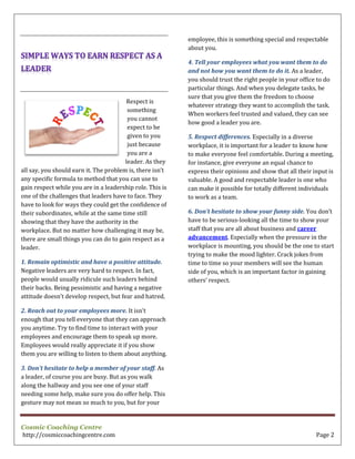 Cosmic Coaching Centre
http://cosmiccoachingcentre.com Page 2
Respect is
something
you cannot
expect to be
given to you
just because
you are a
leader. As they
all say, you should earn it. The problem is, there isn’t
any specific formula to method that you can use to
gain respect while you are in a leadership role. This is
one of the challenges that leaders have to face. They
have to look for ways they could get the confidence of
their subordinates, while at the same time still
showing that they have the authority in the
workplace. But no matter how challenging it may be,
there are small things you can do to gain respect as a
leader.
1. Remain optimistic and have a positive attitude.
Negative leaders are very hard to respect. In fact,
people would usually ridicule such leaders behind
their backs. Being pessimistic and having a negative
attitude doesn’t develop respect, but fear and hatred.
2. Reach out to your employees more. It isn’t
enough that you tell everyone that they can approach
you anytime. Try to find time to interact with your
employees and encourage them to speak up more.
Employees would really appreciate it if you show
them you are willing to listen to them about anything.
3. Don’t hesitate to help a member of your staff. As
a leader, of course you are busy. But as you walk
along the hallway and you see one of your staff
needing some help, make sure you do offer help. This
gesture may not mean so much to you, but for your
employee, this is something special and respectable
about you.
4. Tell your employees what you want them to do
and not how you want them to do it. As a leader,
you should trust the right people in your office to do
particular things. And when you delegate tasks, be
sure that you give them the freedom to choose
whatever strategy they want to accomplish the task.
When workers feel trusted and valued, they can see
how good a leader you are.
5. Respect differences. Especially in a diverse
workplace, it is important for a leader to know how
to make everyone feel comfortable. During a meeting,
for instance, give everyone an equal chance to
express their opinions and show that all their input is
valuable. A good and respectable leader is one who
can make it possible for totally different individuals
to work as a team.
6. Don’t hesitate to show your funny side. You don’t
have to be serious-looking all the time to show your
staff that you are all about business and career
advancement. Especially when the pressure in the
workplace is mounting, you should be the one to start
trying to make the mood lighter. Crack jokes from
time to time so your members will see the human
side of you, which is an important factor in gaining
others’ respect.
 