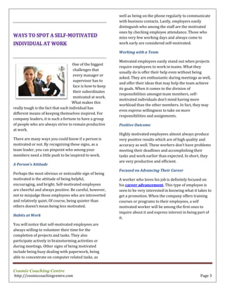Cosmic Coaching Centre
http://cosmiccoachingcentre.com Page 3
One of the biggest
challenges that
every manager or
supervisor has to
face is how to keep
their subordinates
motivated at work.
What makes this
really tough is the fact that each individual has
different means of keeping themselves inspired. For
company leaders, it is such a fortune to have a group
of people who are always strive to remain productive
at work.
There are many ways you could know if a person is
motivated or not. By recognizing these signs, as a
team leader, you can pinpoint who among your
members need a little push to be inspired to work.
A Person’s Attitude
Perhaps the most obvious or noticeable sign of being
motivated is the attitude of being helpful,
encouraging, and bright. Self-motivated employees
are cheerful and always positive. Be careful, however,
not to misjudge those employees who are introverted
and relatively quiet. Of course, being quieter than
others doesn’t mean being less motivated.
Habits at Work
You will notice that self-motivated employees are
always willing to volunteer their time for the
completion of projects and tasks. They also
participate actively in brainstorming activities or
during meetings. Other signs of being motivated
include being busy dealing with paperwork, being
able to concentrate on computer related tasks, as
well as being on the phone regularly to communicate
with business contacts. Lastly, employers easily
distinguish who among the staff are the motivated
ones by checking employee attendance. Those who
miss very few working days and always come to
work early are considered self-motivated.
Working with a Team
Motivated employees easily stand out when projects
require employees to work in teams. What they
usually do is offer their help even without being
asked. They are enthusiastic during meetings as well,
and offer their ideas that may help the team achieve
its goals. When it comes to the division of
responsibilities amongst team members, self-
motivated individuals don’t mind having more
workload than the other members. In fact, they may
even express willingness to take on more
responsibilities and assignments.
Positive Outcome
Highly motivated employees almost always produce
very positive results which are of high quality and
accuracy as well. These workers don’t have problems
meeting their deadlines and accomplishing their
tasks and work earlier than expected. In short, they
are very productive and efficient.
Focused on Advancing Their Career
A worker who loves his job is definitely focused on
his career advancement. This type of employee is
seen to be very interested in knowing what it takes to
get a promotion. When the company offers training
courses or programs to their employees, a self
motivated worker will be among the first ones to
inquire about it and express interest in being part of
it.
 