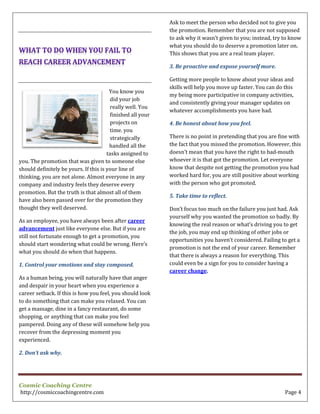Cosmic Coaching Centre
http://cosmiccoachingcentre.com Page 4
You know you
did your job
really well. You
finished all your
projects on
time. you
strategically
handled all the
tasks assigned to
you. The promotion that was given to someone else
should definitely be yours. If this is your line of
thinking, you are not alone. Almost everyone in any
company and industry feels they deserve every
promotion. But the truth is that almost all of them
have also been passed over for the promotion they
thought they well deserved.
As an employee, you have always been after career
advancement just like everyone else. But if you are
still not fortunate enough to get a promotion, you
should start wondering what could be wrong. Here’s
what you should do when that happens.
1. Control your emotions and stay composed.
As a human being, you will naturally have that anger
and despair in your heart when you experience a
career setback. If this is how you feel, you should look
to do something that can make you relaxed. You can
get a massage, dine in a fancy restaurant, do some
shopping, or anything that can make you feel
pampered. Doing any of these will somehow help you
recover from the depressing moment you
experienced.
2. Don’t ask why.
Ask to meet the person who decided not to give you
the promotion. Remember that you are not supposed
to ask why it wasn’t given to you; instead, try to know
what you should do to deserve a promotion later on.
This shows that you are a real team player.
3. Be proactive and expose yourself more.
Getting more people to know about your ideas and
skills will help you move up faster. You can do this
my being more participative in company activities,
and consistently giving your manager updates on
whatever accomplishments you have had.
4. Be honest about how you feel.
There is no point in pretending that you are fine with
the fact that you missed the promotion. However, this
doesn’t mean that you have the right to bad-mouth
whoever it is that got the promotion. Let everyone
know that despite not getting the promotion you had
worked hard for, you are still positive about working
with the person who got promoted.
5. Take time to reflect.
Don’t focus too much on the failure you just had. Ask
yourself why you wanted the promotion so badly. By
knowing the real reason or what’s driving you to get
the job, you may end up thinking of other jobs or
opportunities you haven’t considered. Failing to get a
promotion is not the end of your career. Remember
that there is always a reason for everything. This
could even be a sign for you to consider having a
career change.
 