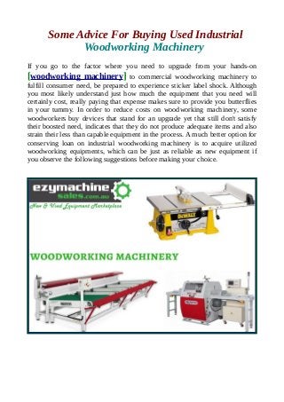 Some Advice For Buying Used Industrial
Woodworking Machinery
If you go to the factor where you need to upgrade from your hands-on
[woodworking machinery] to commercial woodworking machinery to
fulfill consumer need, be prepared to experience sticker label shock. Although
you most likely understand just how much the equipment that you need will
certainly cost, really paying that expense makes sure to provide you butterflies
in your tummy. In order to reduce costs on woodworking machinery, some
woodworkers buy devices that stand for an upgrade yet that still don't satisfy
their boosted need, indicates that they do not produce adequate items and also
strain their less than capable equipment in the process. A much better option for
conserving loan on industrial woodworking machinery is to acquire utilized
woodworking equipments, which can be just as reliable as new equipment if
you observe the following suggestions before making your choice.
 