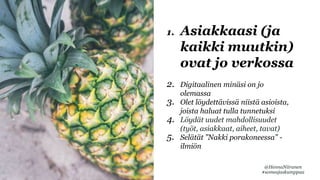 1. Asiakkaasi (ja
kaikki muutkin)
ovat jo verkossa
2. Digitaalinen minäsi on jo
olemassa
3. Olet löydettävissä niistä asioista,
joista haluat tulla tunnetuksi
4. Löydät uudet mahdollisuudet
(työt, asiakkaat, aiheet, tavat)
5. Selätät ”Nakki porakoneessa” -
ilmiön
@HennaNiiranen
#someajaskumppaa
 