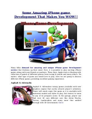 Some Amazing iPhone game
Development That Makes You WOW!!
Many folks demand for amazing and unique iPhone game Development
service that freshens up their mind. Now, it is possible to play exciting iPhone
games along with your friends or partners. These days, Apple store is blasting with
collection of games of different genres from racing to puzzle and many others. No
matter, what type of game you would love to play, here we are going to discuss
different iPhone games, providing excellent gaming experience.
Asphalt 6: Adrenalin
Asphalt 6: Adrenaline racing games available with new
graphics engine that surely attracts player’s attention.
Player will surely enjoy this game as it is available with
numerous modes and styles to play, but restrict to seem
in any of its prequels scene. In the garage, player can
find over 42 cars different cars like Aston Martin,
Ferrari, Lamborghini and many more that ambled
through with 3D environment. Get it
 