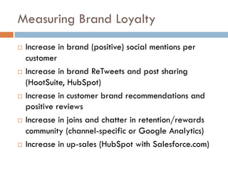Measuring Brand Loyalty
! Increase in brand (positive) social mentions per
customer
! Increase in brand ReTweets and post sharing
(HootSuite, HubSpot)
! Increase in customer brand recommendations and
positive reviews
! Increase in joins and chatter in retention/rewards
community (channel-specific or Google Analytics)
! Increase in up-sales (HubSpot with Salesforce.com)
 