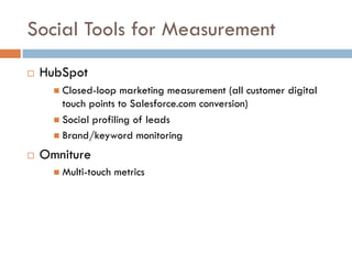 Social Tools for Measurement
! HubSpot
" Closed-loop marketing measurement (all customer digital
touch points to Salesforce.com conversion)
" Social profiling of leads
" Brand/keyword monitoring
! Omniture
" Multi-touch metrics
 