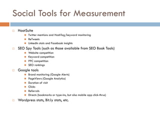 Social Tools for Measurement
! HootSuite
" Twitter mentions and HashTag/keyword monitoring
" ReTweets
" LinkedIn stats and Facebook insights
! SEO Spy Tools (such as those available from SEO Book Tools)
" Website competition
" Keyword competition
" PPC competition
" SEO rankings
! Google tools
" Brand monitoring (Google Alerts)
" PageViews (Google Analytics)
" Duration of visit
" Clicks
" Referrals
" Directs (bookmarks or type-ins, but also mobile app click-thrus)
! Wordpress stats, Bit.ly stats, etc.
 