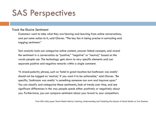 SAS Perspectives
Track the Elusive Sentiment
Customers want to take what they are hearing and learning from online conversations,
and put some action to it, said Chaves. “The key lies in being precise in extracting and
tagging sentiment.”
Text analytic tools can categorize online content, uncover linked concepts, and reveal
the sentiment in a conversation as “positive,” “negative” or “neutral,” based on the
words people use. The technology gets down to very specific elements and can
separate positive and negative remarks within a single comment.
“A mixed-polarity phrase, such as ‘hotel in great location but bathroom was smelly’
should not be tagged as ‘neutral,’ if you want it to be actionable,” said Chaves. “Be
specific; ‘bathroom was smelly’ is something someone can own and improve upon.”
You can classify and categorize these sentiments, look at trends over time, and see
significant differences in the way people speak either positively or negatively about
you. Furthermore, you can compare sentiment about your brand to your competitors.
From SAS white paper Social Media Metrics: Listening, Understanding and Predicting the Impacts of Social Media on Your Business
 