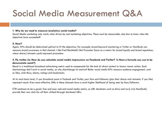 Social Media Measurement Q&A
1. Why do we need to measure (analytics) social media?
Social Media marketing only works when driven by real marketing objectives. These must be measurable; else how to know when the
objectives have succeeded?
2. How?
Again, KPIs should be determined upfront to fit the objectives. For example, brand keyword monitoring in Twitter or HootSuite can
measure brand awareness in that channel. I like Fred Reichheld's Net Promoter Score as a metric for brand loyalty and brand reputation,
where shares/retweets could represent promoters.
3. Fb, twitter (ie: How do you calculate social media impressions on Facebook and Twitter? Is there a formula you use to be
demonstrate reach?)
Reach is a traditional broadcast advertising metric used to compensate for the lack of direct contact or known viewer action. Such
shortcomings don't exist in social media, so why shortchange its metrics? Better social media KPIs measure audience engagement, such
as likes, click-thrus, shares, ratings and bookmarks.
At its most basic level, if you broadcast posts in Facbook and Twitter, your fans and followers (plus their shares and retweets, if you like)
represent reach. Even more effective, DMs in these channels have a much higher likelihood of being seen by fans/followers.
CTR continues to be a good, free and easy web and social media metric, as URL shorteners such as bit.ly and ow.ly (via HootSuite)
provide their own stats for all their clicked-through shortened URLs.
 