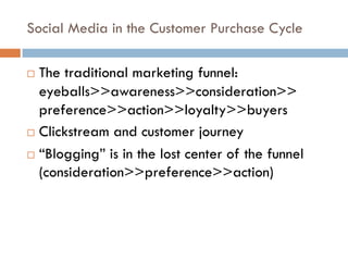 Social Media in the Customer Purchase Cycle
! The traditional marketing funnel:
eyeballs>>awareness>>consideration>>
preference>>action>>loyalty>>buyers
! Clickstream and customer journey
! “Blogging” is in the lost center of the funnel
(consideration>>preference>>action)
 