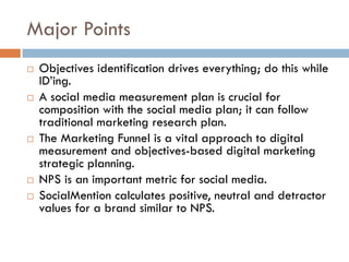 Major Points
! Objectives identification drives everything; do this while
ID’ing.
! A social media measurement plan is crucial for
composition with the social media plan; it can follow
traditional marketing research plan.
! The Marketing Funnel is a vital approach to digital
measurement and objectives-based digital marketing
strategic planning.
! NPS is an important metric for social media.
! SocialMention calculates positive, neutral and detractor
values for a brand similar to NPS.
 