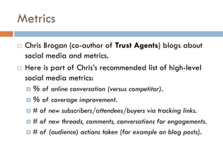 Metrics
! Chris Brogan (co-author of Trust Agents) blogs about
social media and metrics.
! Here is part of Chris’s recommended list of high-level
social media metrics:
¤ % of online conversation (versus competitor).
¤ % of coverage improvement.
¤ # of new subscribers/attendees/buyers via tracking links.
¤ # of new threads, comments, conversations for engagements.
¤ # of (audience) actions taken (for example on blog posts).
 