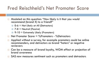 Fred Reischheld’s Net Promoter Score
! Modeled on this question: “How likely is it that you would
recommend (brand X) to a friend?”
¤ 0-6 = Not Likely at All (Detractors)
¤ 7-8 = Neutral (Passive)
¤ 9-10 = Extremely Likely (Promoters)
! Net Promoter Score = %Promoters - %Detractors
! Applied without a survey, for example promoters could be online
recommenders, and detractors as brand “haters” or negative
reviewers
! Can be a measure of brand loyalty, WOM effect or projection of
brand awareness
! SAS now measures sentiment such as promoters and detractors
 