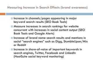 Measuring Increase in Search Effects (brand awareness)
¤ Increase in channels/pages appearing in major
keyword search results (SEO Book Tools)
¤ Measure increases in search rankings for website
concurrent with increases in social content output (SEO
Book Tools and Google Alerts)
¤ Increase of brand name search results and mentions in
social “search engines” such as Digg, StumbleUpon/Mix
or Reddit
¤ Increase in share-of-voice of important keywords in
search engines, Twitter, Facebook and LinkedIn
(HootSuite social keyword monitoring)
 