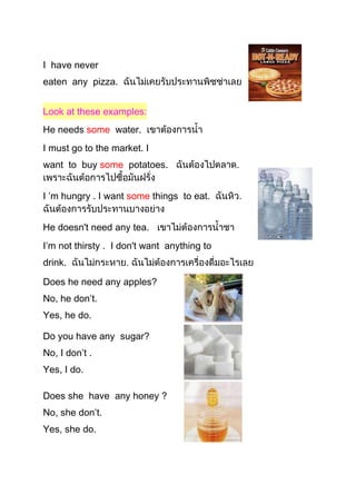 I have never
eaten any pizza.
Look at these examples:
He needs some water.
I must go to the market. I
want to buy some potatoes.
I ’m hungry . I want some things to eat.
He doesn't need any tea.
I’m not thirsty . I don't want anything to
drink.
Does he need any apples?
No, he don’t.
Yes, he do.
Do you have any sugar?
No, I don’t .
Yes, I do.
Does she have any honey ?
No, she don’t.
Yes, she do.
 