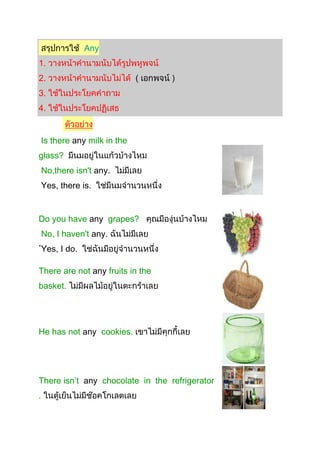 Any
1.
2. (
3.
4.
Is there any milk in the
glass?
No,there isn't any.
Yes, there is.
Do you have any grapes?
No, I haven't any.
Yes, I do.
There are not any fruits in the
basket.
He has not any cookies.
There isn’t any chocolate in the refrigerator
.
 
