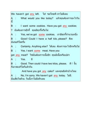 We haven’t got any left. !
A : What would you like today?
B : I want some cookies. Have you got any cookies
?
A : Yes, we’ve got some cookies.
B : Good ! Could I have a half kilo, please?
A ; Certainly. Anything else?
B ; Yes. I want some meat. Have you
got any meat?
A ; Yes.
B ; Good. Then could I have two kilos, please. !
And have you got any cake?
A ; No, I’m sorry. We haven’t got any today.
 