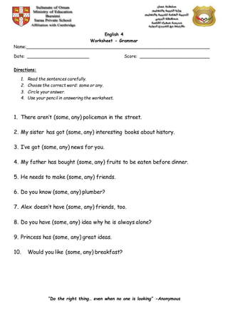 English 4
Worksheet - Grammar
Name:______________________________________________________________________
Date: ________________________ Score: ___________________________
Directions:
1. Read the sentences carefully.
2. Choose the correct word: some or any.
3. Circle your answer.
4. Use your pencil in answering the worksheet.
1. There aren’t (some, any) policeman in the street.
2. My sister has got (some, any) interesting books about history.
3. I’ve got (some, any) news for you.
4. My father has bought (some, any) fruits to be eaten before dinner.
5. He needs to make (some, any) friends.
6. Do you know (some, any) plumber?
7. Alex doesn’t have (some, any) friends, too.
8. Do you have (some, any) idea why he is always alone?
9. Princess has (some, any) great ideas.
10. Would you like (some, any) breakfast?
“Do the right thing… even when no one is looking” -Anonymous
 