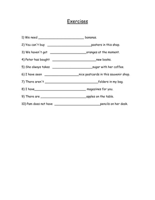 Exercises


1) We need ________________________ bananas.

2) You can't buy _______________________posters in this shop.

3) We haven't got ___________________oranges at the moment.

4) Peter has bought _______________________new books.

5) She always takes _____________________sugar with her coffee.

6) I have seen __________________nice postcards in this souvenir shop.

7) There aren't ____________________________folders in my bag.

8) I have___________________________ magazines for you.

9) There are ________________________apples on the table.

10) Pam does not have ________________________pencils on her desk.
 