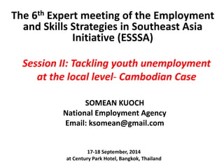 The 6th Expert meeting of the Employment 
and Skills Strategies in Southeast Asia 
Initiative (ESSSA) 
Session II: Tackling youth unemployment 
at the local level- Cambodian Case 
SOMEAN KUOCH 
National Employment Agency 
Email: ksomean@gmail.com 
17-18 September, 2014 
at Century Park Hotel, Bangkok, Thailand 
 