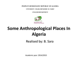 Some Anthropological Places In
Algeria
Realised by: B. Sara
Academic year: 2014/2015
PEOPLE'S DEMOCRATIC REPUBLIC OFALGERIA
UNIVERSITY CHADLI BENJEDID EL TAREF
ENGLISH DEPARTMENT
 