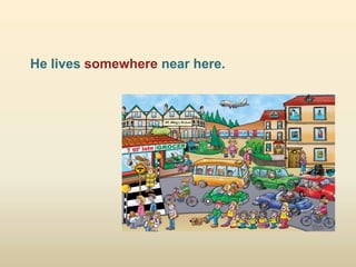 He lives somewhere near here.
 