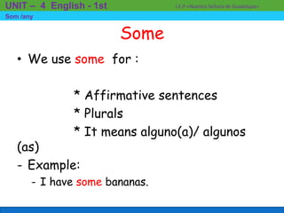 Some
• We use some for :
* Affirmative sentences
* Plurals
* It means alguno(a)/ algunos
(as)
- Example:
- I have some bananas.
I.E.P «Nuestra Señora de Guadalupe»UNIT – 4 English - 1st
Som /any
 