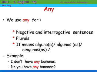 Any
• We use any for :
* Negative and interrogative sentences
* Plurals
* It means alguno(a)/ algunos (as)/
ningunos(as) /
- Example:
- I don’t have any bananas.
- Do you have any bananas?
I.E.P «Nuestra Señora de Guadalupe»UNIT – 4 English - 1st
Som /any
 