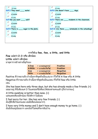 b) any
3 They need ____ water.
a) some
b) any
4Do you want ____ salt?
a) some
b) any
5 There is ____ sugar in the plate.
a) some
b) any
b) any
8 Jim doesn't have ____ dogs.
a) some
b) any
9 There are ____ students in the classroom.
a) some
b) any
10 Are there ____ notebooks in the schoolbag?
a) some
b) any
a few, few, a little, and little
Few 2-3
Little
Positive A few A little
Negative few little
She has been here only three days, but she has already made a few friends. (+)
3
A little sunshine is better than none. (+)
I feel sorry for her. She has very few friends. (-)
I have very little money and I don’t have enough money to go home. (-)
 