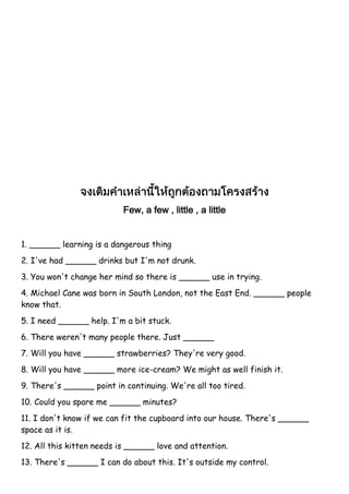 Few, a few , little , a little
1. ______ learning is a dangerous thing
2. I've had ______ drinks but I'm not drunk.
3. You won't change her mind so there is ______ use in trying.
4. Michael Cane was born in South London, not the East End. ______ people
know that.
5. I need ______ help. I'm a bit stuck.
6. There weren't many people there. Just ______
7. Will you have ______ strawberries? They're very good.
8. Will you have ______ more ice-cream? We might as well finish it.
9. There's ______ point in continuing. We're all too tired.
10. Could you spare me ______ minutes?
11. I don't know if we can fit the cupboard into our house. There's ______
space as it is.
12. All this kitten needs is ______ love and attention.
13. There's ______ I can do about this. It's outside my control.
 